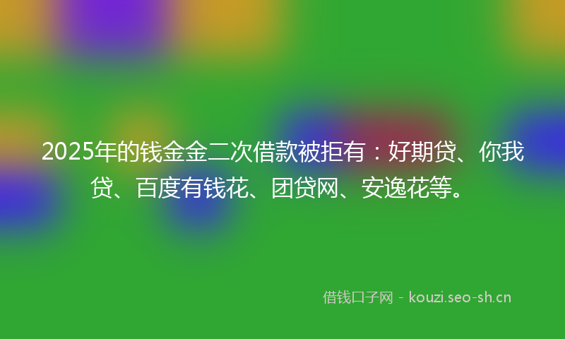 2025年的钱金金二次借款被拒有：好期贷、你我贷、百度有钱花、团贷网、安逸花等。