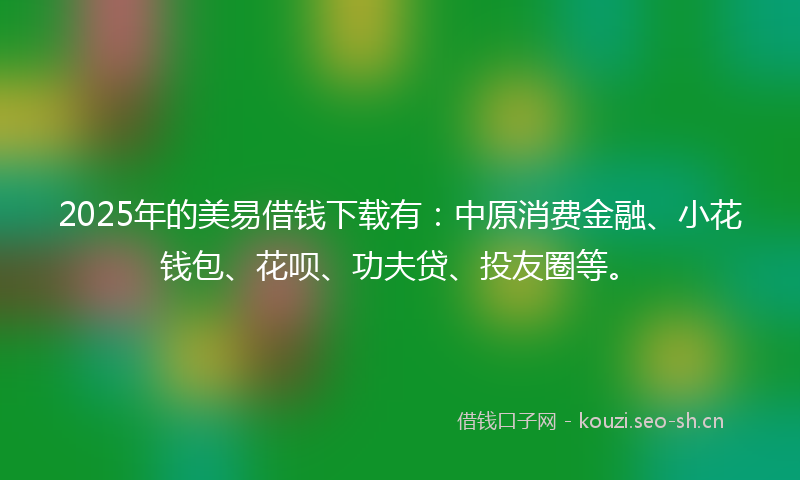2025年的美易借钱下载有：中原消费金融、小花钱包、花呗、功夫贷、投友圈等。