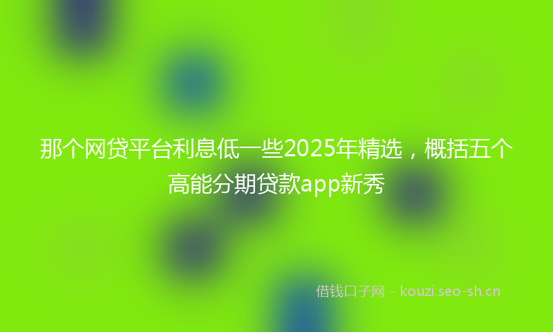 那个网贷平台利息低一些2025年精选，概括五个高能分期贷款app新秀