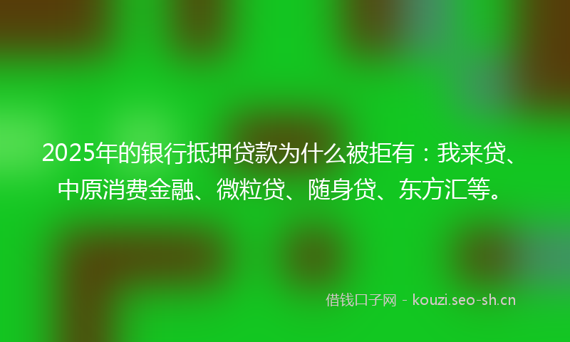 2025年的银行抵押贷款为什么被拒有：我来贷、中原消费金融、微粒贷、随身贷、东方汇等。
