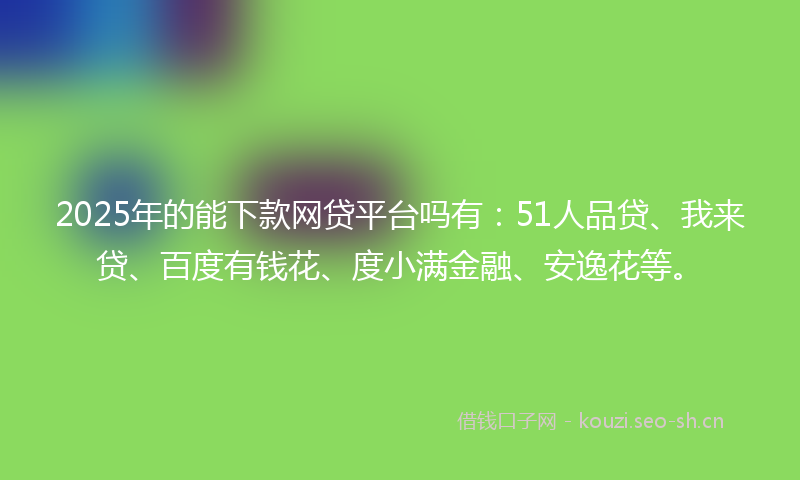 2025年的能下款网贷平台吗有：51人品贷、我来贷、百度有钱花、度小满金融、安逸花等。