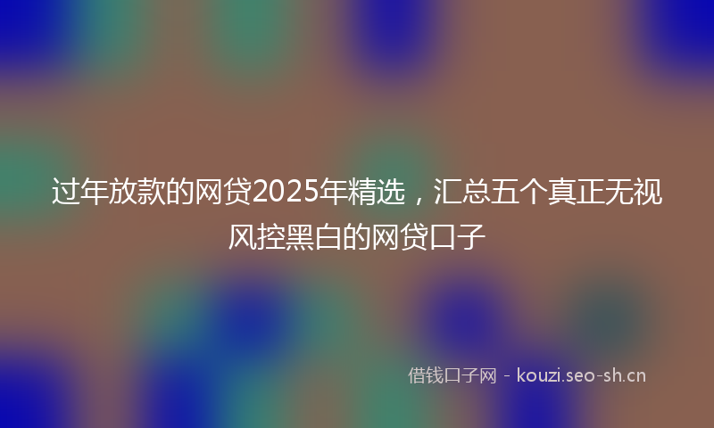 过年放款的网贷2025年精选，汇总五个真正无视风控黑白的网贷口子