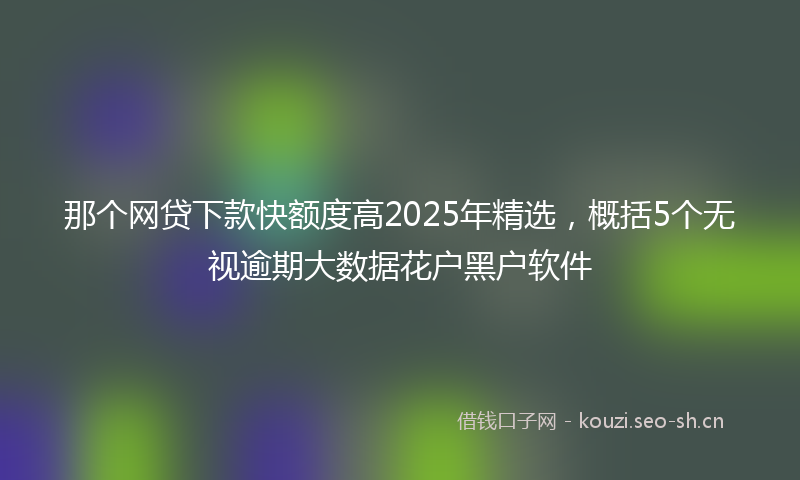 那个网贷下款快额度高2025年精选，概括5个无视逾期大数据花户黑户软件