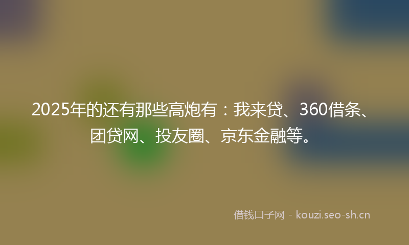 2025年的还有那些高炮有：我来贷、360借条、团贷网、投友圈、京东金融等。