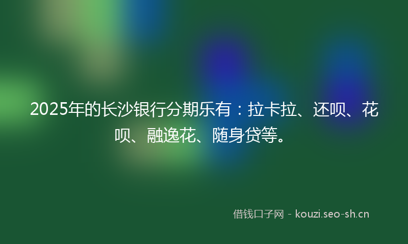 2025年的长沙银行分期乐有：拉卡拉、还呗、花呗、融逸花、随身贷等。