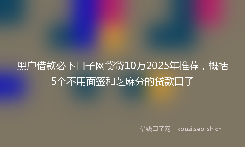 黑户借款必下口子网贷贷10万2025年推荐，概括5个不用面签和芝麻分的贷款口子