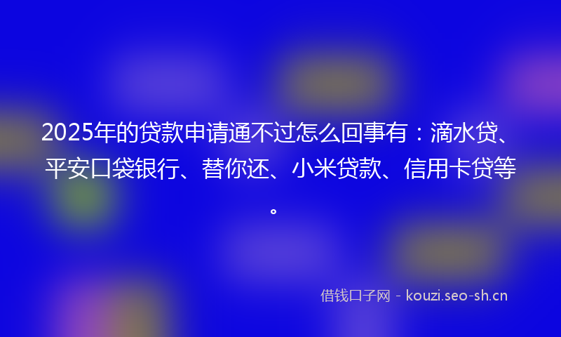2025年的贷款申请通不过怎么回事有：滴水贷、平安口袋银行、替你还、小米贷款、信用卡贷等。