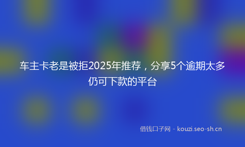 车主卡老是被拒2025年推荐，分享5个逾期太多仍可下款的平台