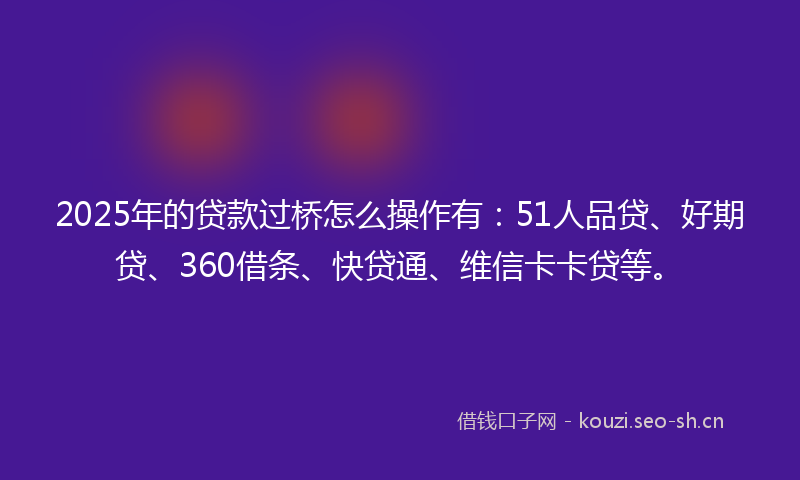 2025年的贷款过桥怎么操作有：51人品贷、好期贷、360借条、快贷通、维信卡卡贷等。