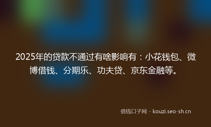 2025年的贷款不通过有啥影响有：小花钱包、微博借钱、分期乐、功夫贷、京东金融等。