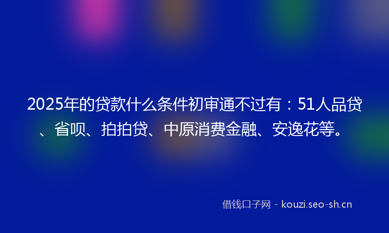 2025年的贷款什么条件初审通不过有：51人品贷、省呗、拍拍贷、中原消费金融、安逸花等。
