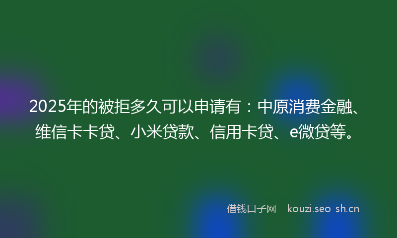2025年的被拒多久可以申请有：中原消费金融、维信卡卡贷、小米贷款、信用卡贷、e微贷等。