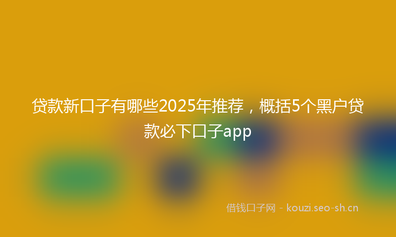 贷款新口子有哪些2025年推荐，概括5个黑户贷款必下口子app