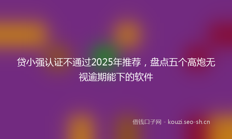 贷小强认证不通过2025年推荐，盘点五个高炮无视逾期能下的软件
