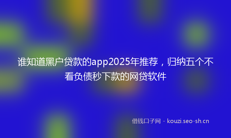 谁知道黑户贷款的app2025年推荐，归纳五个不看负债秒下款的网贷软件