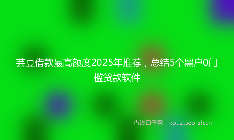 芸豆借款最高额度2025年推荐，总结5个黑户0门槛贷款软件