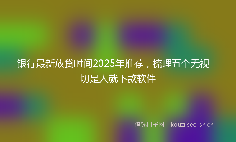 银行最新放贷时间2025年推荐，梳理五个无视一切是人就下款软件