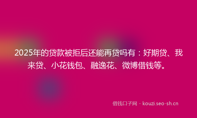 2025年的贷款被拒后还能再贷吗有：好期贷、我来贷、小花钱包、融逸花、微博借钱等。
