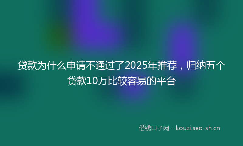 贷款为什么申请不通过了2025年推荐，归纳五个贷款10万比较容易的平台