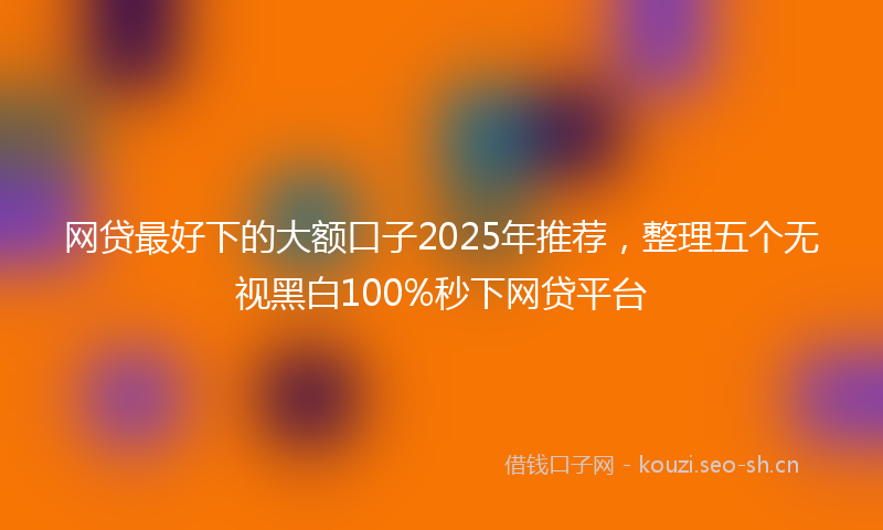 网贷最好下的大额口子2025年推荐，整理五个无视黑白100%秒下网贷平台