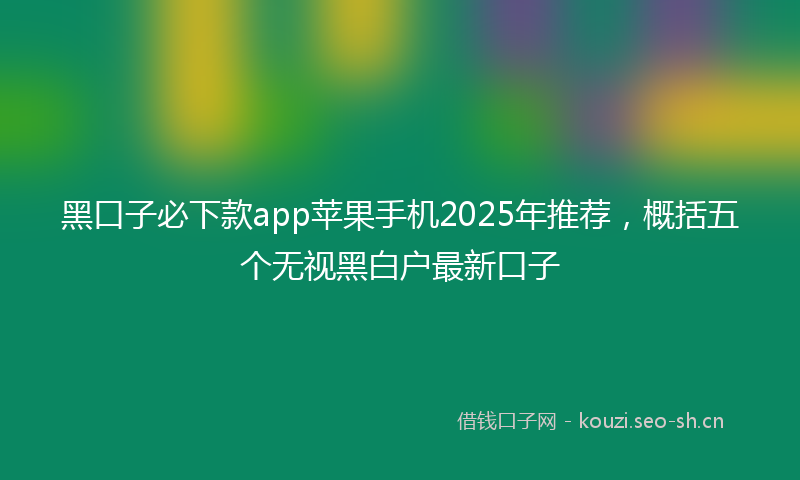 黑口子必下款app苹果手机2025年推荐，概括五个无视黑白户最新口子