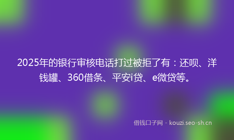 2025年的银行审核电话打过被拒了有：还呗、洋钱罐、360借条、平安i贷、e微贷等。