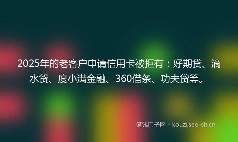 2025年的老客户申请信用卡被拒有：好期贷、滴水贷、度小满金融、360借条、功夫贷等。