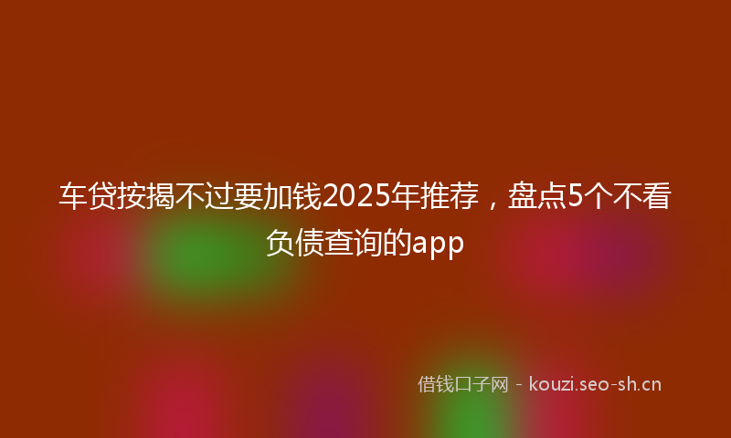 车贷按揭不过要加钱2025年推荐，盘点5个不看负债查询的app