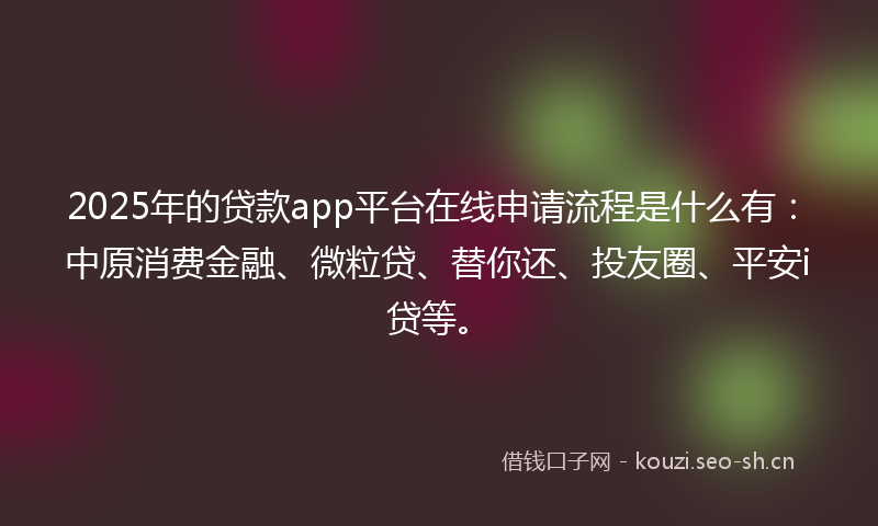 2025年的贷款app平台在线申请流程是什么有：中原消费金融、微粒贷、替你还、投友圈、平安i贷等。