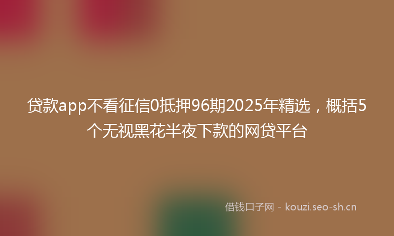 贷款app不看征信0抵押96期2025年精选，概括5个无视黑花半夜下款的网贷平台
