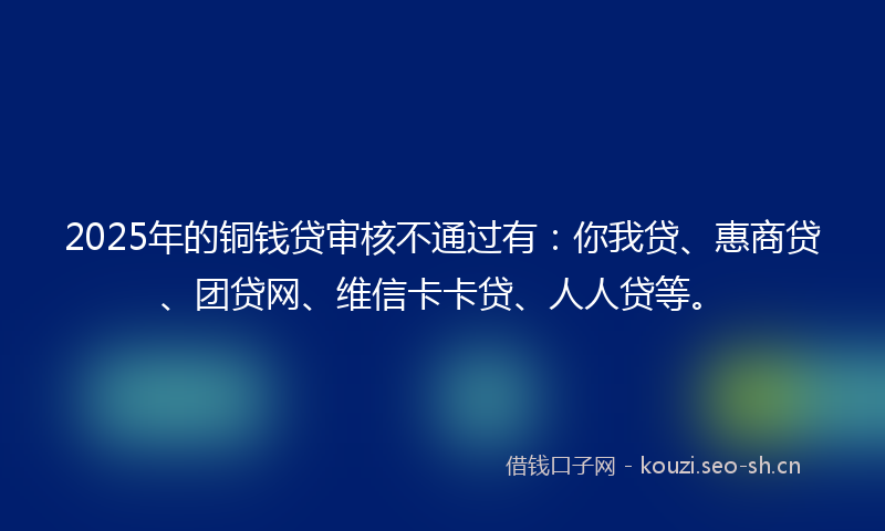 2025年的铜钱贷审核不通过有：你我贷、惠商贷、团贷网、维信卡卡贷、人人贷等。