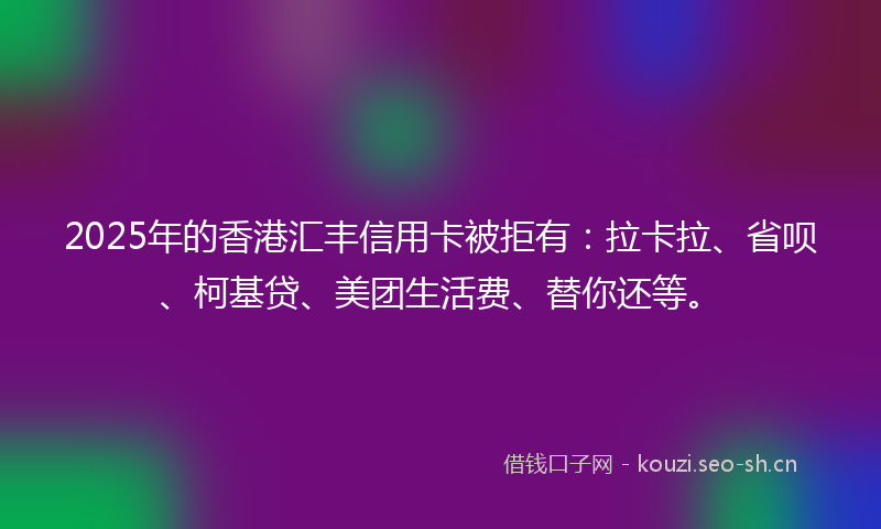 2025年的香港汇丰信用卡被拒有：拉卡拉、省呗、柯基贷、美团生活费、替你还等。