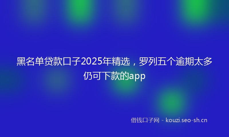 黑名单贷款口子2025年精选，罗列五个逾期太多仍可下款的app