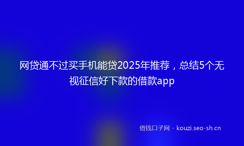 网贷通不过买手机能贷2025年推荐，总结5个无视征信好下款的借款app