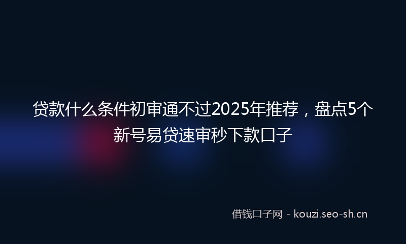 贷款什么条件初审通不过2025年推荐，盘点5个新号易贷速审秒下款口子