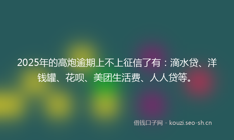 2025年的高炮逾期上不上征信了有：滴水贷、洋钱罐、花呗、美团生活费、人人贷等。