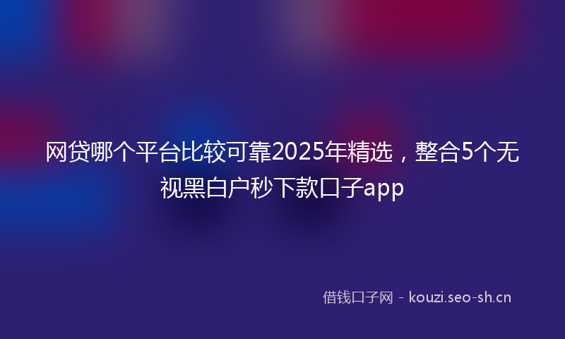 网贷哪个平台比较可靠2025年精选，整合5个无视黑白户秒下款口子app