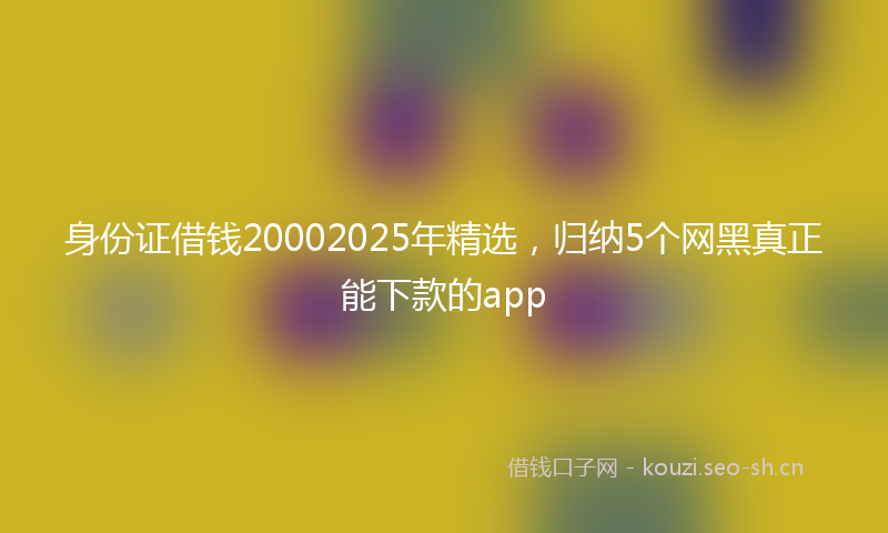 身份证借钱20002025年精选，归纳5个网黑真正能下款的app
