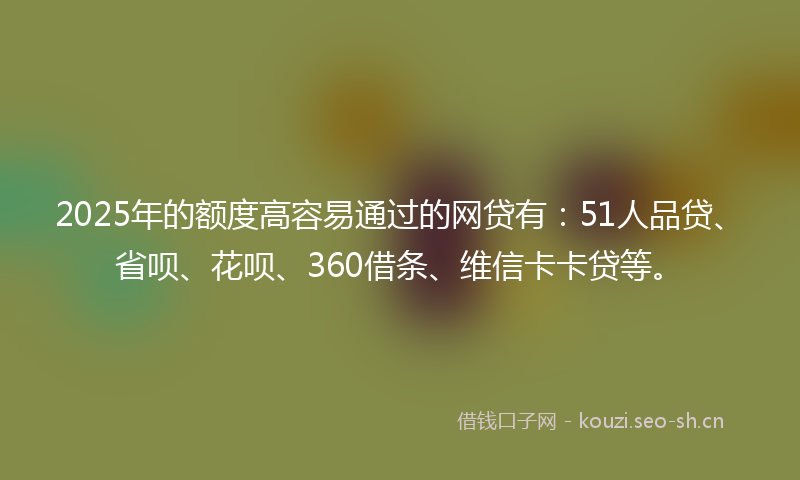 2025年的额度高容易通过的网贷有：51人品贷、省呗、花呗、360借条、维信卡卡贷等。
