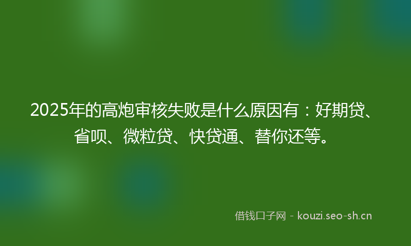 2025年的高炮审核失败是什么原因有：好期贷、省呗、微粒贷、快贷通、替你还等。