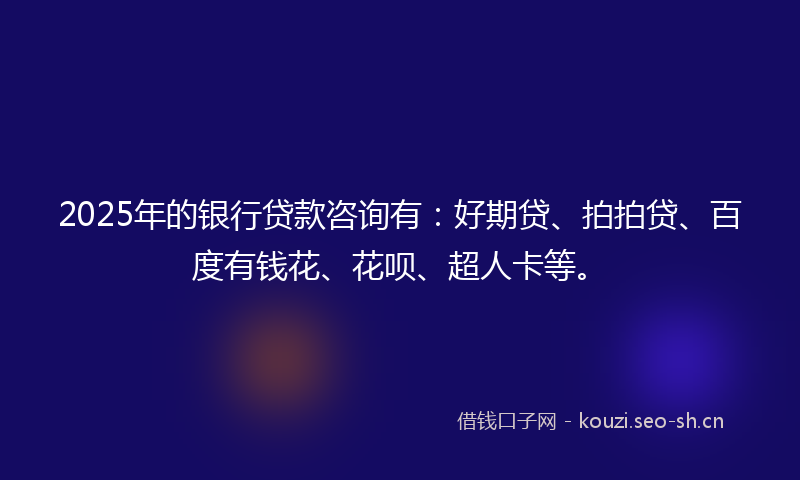 2025年的银行贷款咨询有：好期贷、拍拍贷、百度有钱花、花呗、超人卡等。