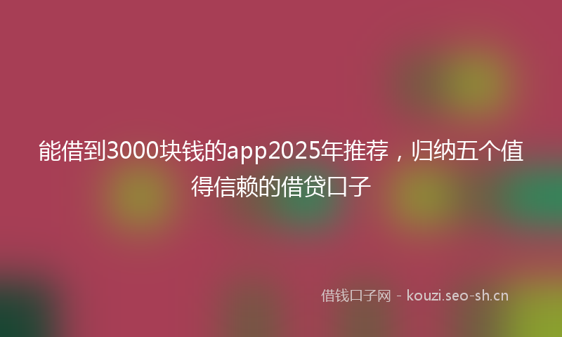 能借到3000块钱的app2025年推荐，归纳五个值得信赖的借贷口子