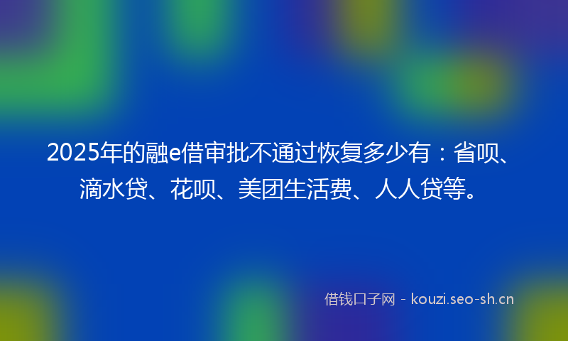 2025年的融e借审批不通过恢复多少有：省呗、滴水贷、花呗、美团生活费、人人贷等。