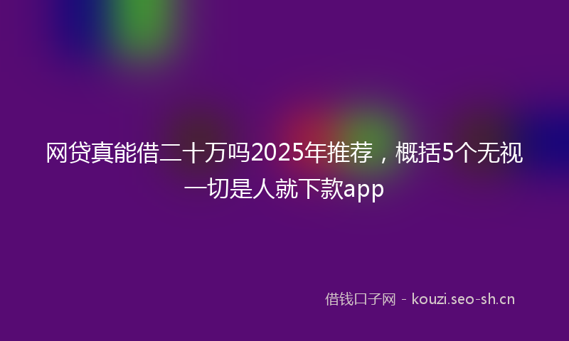 网贷真能借二十万吗2025年推荐，概括5个无视一切是人就下款app