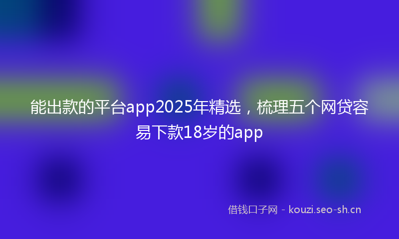 能出款的平台app2025年精选，梳理五个网贷容易下款18岁的app