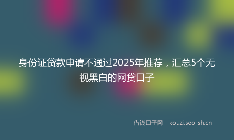 身份证贷款申请不通过2025年推荐，汇总5个无视黑白的网贷口子