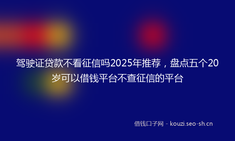 驾驶证贷款不看征信吗2025年推荐，盘点五个20岁可以借钱平台不查征信的平台