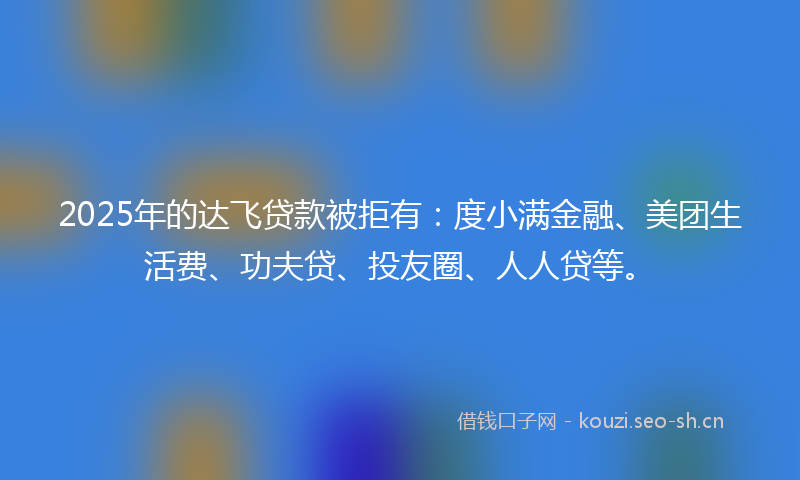 2025年的达飞贷款被拒有：度小满金融、美团生活费、功夫贷、投友圈、人人贷等。