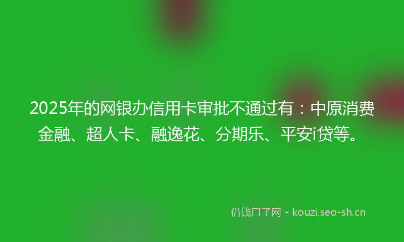 2025年的网银办信用卡审批不通过有：中原消费金融、超人卡、融逸花、分期乐、平安i贷等。