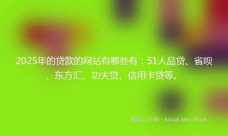 2025年的贷款的网站有哪些有：51人品贷、省呗、东方汇、功夫贷、信用卡贷等。